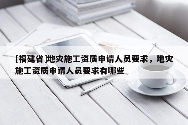 [福建省]地災(zāi)施工資質(zhì)申請人員要求，地災(zāi)施工資質(zhì)申請人員要求有哪些