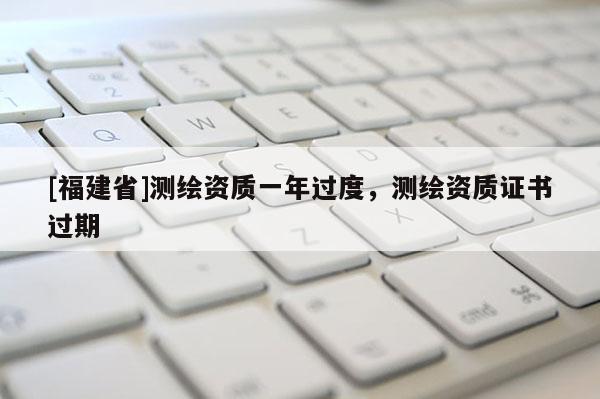 [福建省]測繪資質(zhì)一年過度，測繪資質(zhì)證書過期