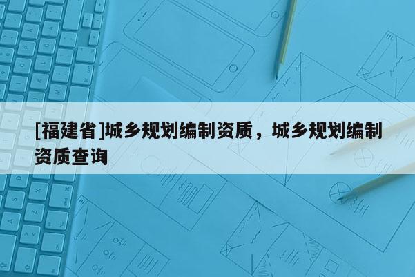 [福建省]城鄉(xiāng)規(guī)劃編制資質(zhì)，城鄉(xiāng)規(guī)劃編制資質(zhì)查詢
