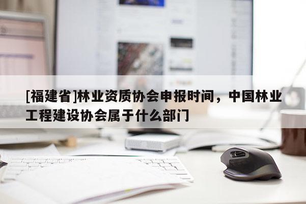 [福建省]林業(yè)資質(zhì)協(xié)會(huì)申報(bào)時(shí)間，中國(guó)林業(yè)工程建設(shè)協(xié)會(huì)屬于什么部門
