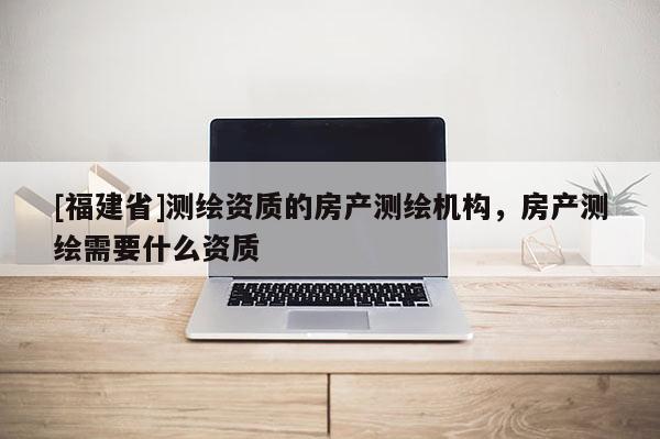 [福建省]測(cè)繪資質(zhì)的房產(chǎn)測(cè)繪機(jī)構(gòu)，房產(chǎn)測(cè)繪需要什么資質(zhì)