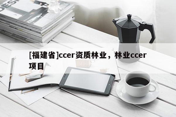 [福建省]ccer資質(zhì)林業(yè)，林業(yè)ccer項目