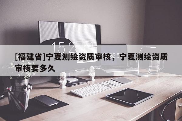 [福建省]寧夏測繪資質(zhì)審核，寧夏測繪資質(zhì)審核要多久