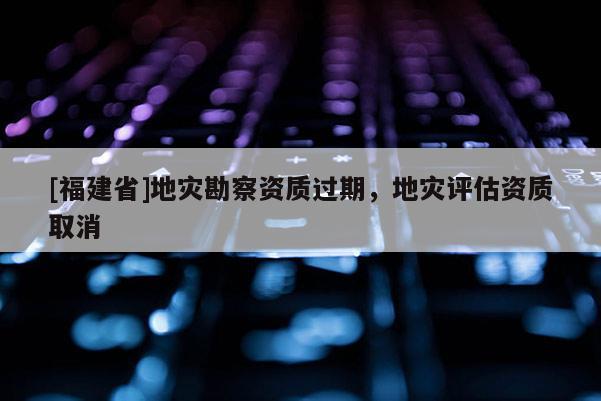 [福建省]地災(zāi)勘察資質(zhì)過期，地災(zāi)評估資質(zhì)取消