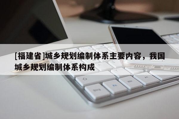 [福建省]城鄉(xiāng)規(guī)劃編制體系主要內容，我國城鄉(xiāng)規(guī)劃編制體系構成