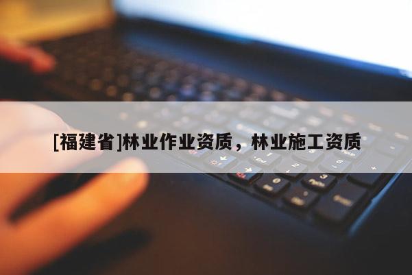 [福建省]林業(yè)作業(yè)資質(zhì)，林業(yè)施工資質(zhì)