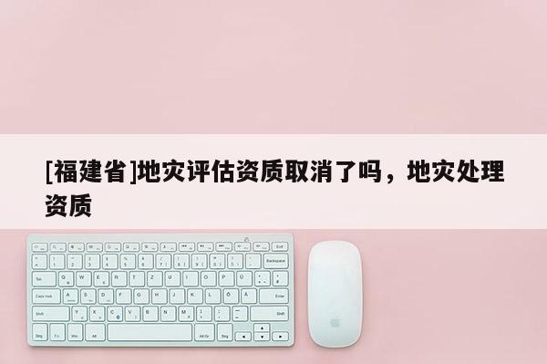 [福建省]地災(zāi)評估資質(zhì)取消了嗎，地災(zāi)處理資質(zhì)