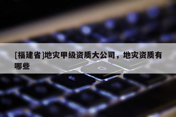 [福建省]地災(zāi)甲級(jí)資質(zhì)大公司，地災(zāi)資質(zhì)有哪些