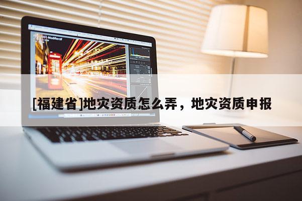 [福建省]地災資質(zhì)怎么弄，地災資質(zhì)申報
