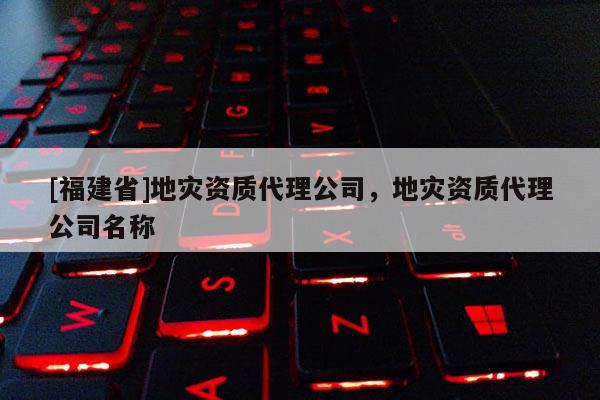 [福建省]地災資質(zhì)代理公司，地災資質(zhì)代理公司名稱