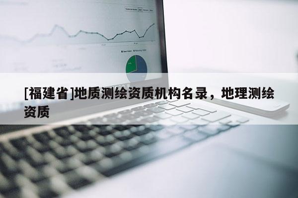 [福建省]地質(zhì)測繪資質(zhì)機(jī)構(gòu)名錄，地理測繪資質(zhì)