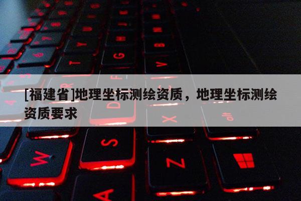 [福建省]地理坐標(biāo)測繪資質(zhì)，地理坐標(biāo)測繪資質(zhì)要求