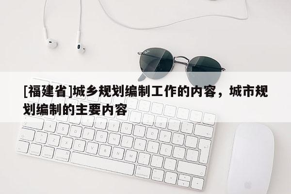 [福建省]城鄉(xiāng)規(guī)劃編制工作的內(nèi)容，城市規(guī)劃編制的主要內(nèi)容