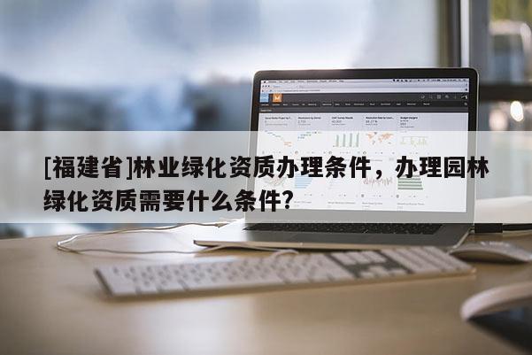 [福建省]林業(yè)綠化資質(zhì)辦理?xiàng)l件，辦理園林綠化資質(zhì)需要什么條件?