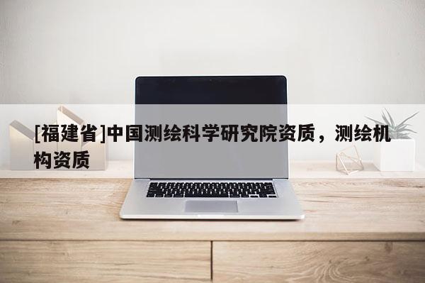 [福建省]中國測繪科學(xué)研究院資質(zhì)，測繪機構(gòu)資質(zhì)