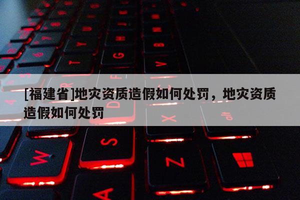 [福建省]地災(zāi)資質(zhì)造假如何處罰，地災(zāi)資質(zhì)造假如何處罰
