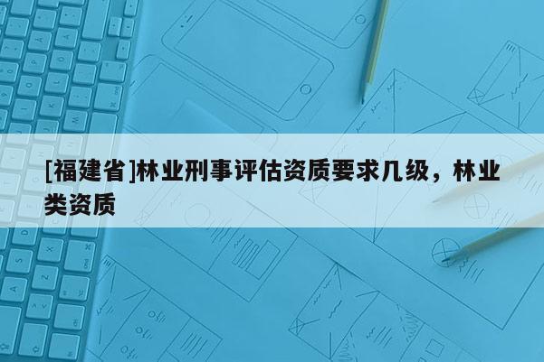 [福建省]林業(yè)刑事評估資質(zhì)要求幾級，林業(yè)類資質(zhì)