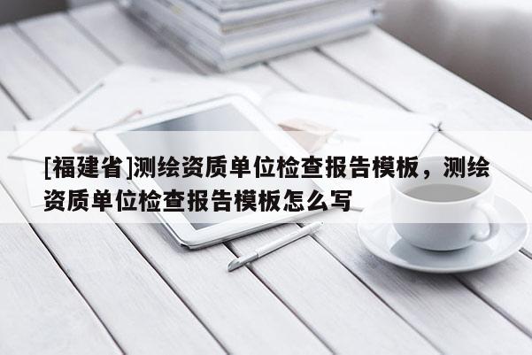 [福建省]測(cè)繪資質(zhì)單位檢查報(bào)告模板，測(cè)繪資質(zhì)單位檢查報(bào)告模板怎么寫