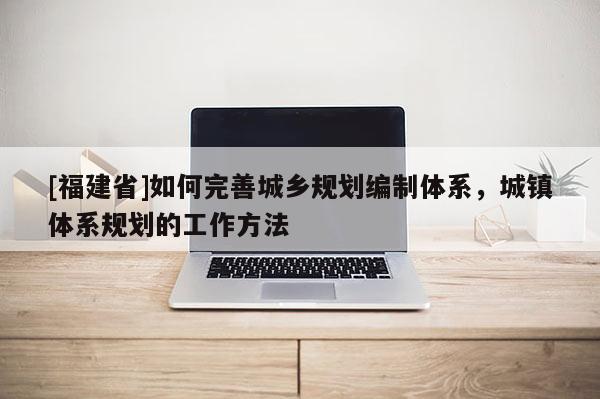 [福建省]如何完善城鄉(xiāng)規(guī)劃編制體系，城鎮(zhèn)體系規(guī)劃的工作方法