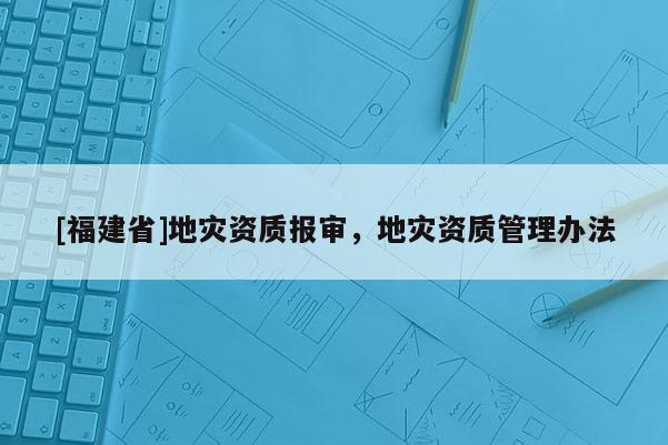 [福建省]地災(zāi)資質(zhì)報(bào)審，地災(zāi)資質(zhì)管理辦法