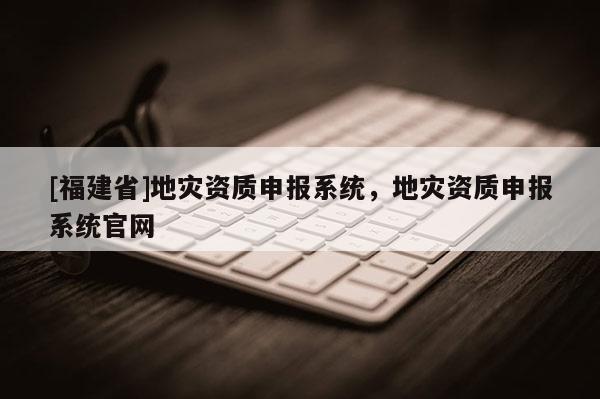 [福建省]地災(zāi)資質(zhì)申報系統(tǒng)，地災(zāi)資質(zhì)申報系統(tǒng)官網(wǎng)