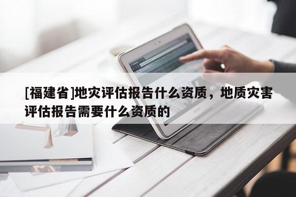 [福建省]地災評估報告什么資質，地質災害評估報告需要什么資質的