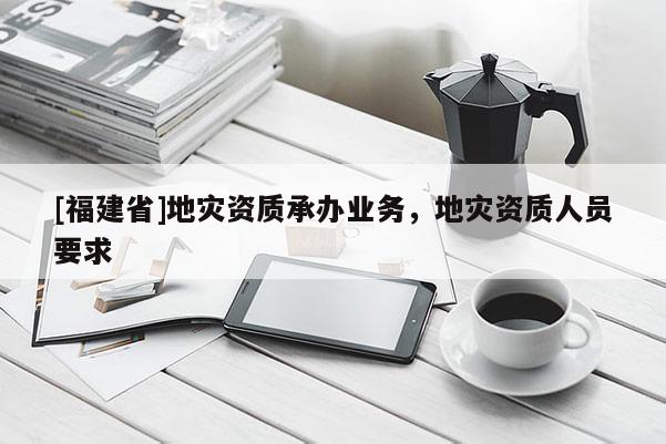 [福建省]地災(zāi)資質(zhì)承辦業(yè)務(wù)，地災(zāi)資質(zhì)人員要求