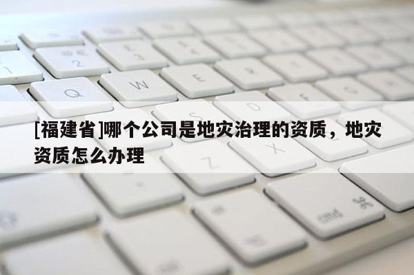 [福建省]哪個公司是地災(zāi)治理的資質(zhì)，地災(zāi)資質(zhì)怎么辦理