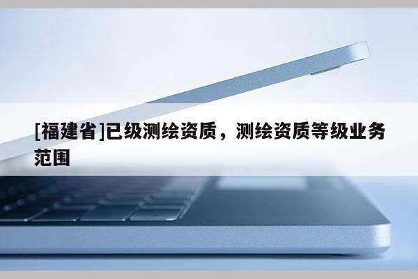 [福建省]已級(jí)測(cè)繪資質(zhì)，測(cè)繪資質(zhì)等級(jí)業(yè)務(wù)范圍
