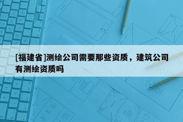 [福建省]測繪公司需要那些資質(zhì)，建筑公司有測繪資質(zhì)嗎