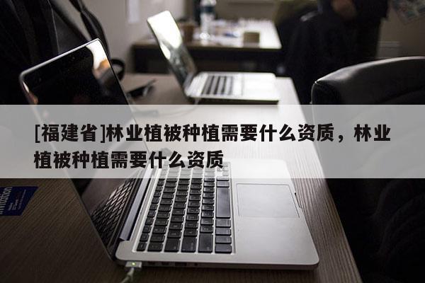 [福建省]林業(yè)植被種植需要什么資質(zhì)，林業(yè)植被種植需要什么資質(zhì)