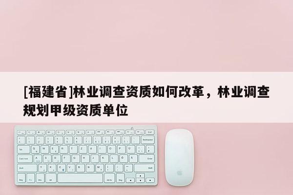 [福建省]林業(yè)調(diào)查資質(zhì)如何改革，林業(yè)調(diào)查規(guī)劃甲級資質(zhì)單位
