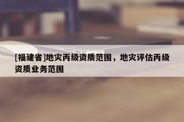 [福建省]地災(zāi)丙級(jí)資質(zhì)范圍，地災(zāi)評(píng)估丙級(jí)資質(zhì)業(yè)務(wù)范圍