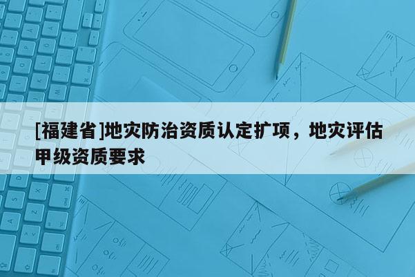 [福建省]地災(zāi)防治資質(zhì)認(rèn)定擴(kuò)項(xiàng)，地災(zāi)評估甲級資質(zhì)要求