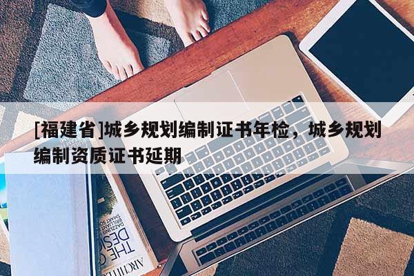 [福建省]城鄉(xiāng)規(guī)劃編制證書年檢，城鄉(xiāng)規(guī)劃編制資質(zhì)證書延期