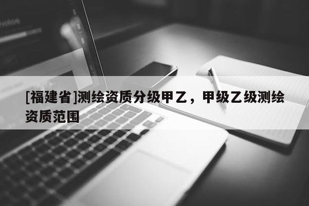 [福建省]測繪資質(zhì)分級甲乙，甲級乙級測繪資質(zhì)范圍