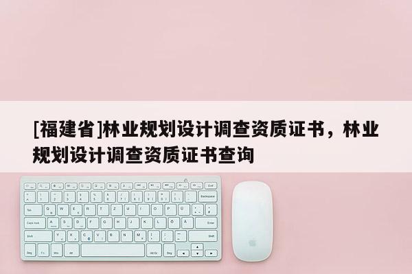 [福建省]林業(yè)規(guī)劃設(shè)計(jì)調(diào)查資質(zhì)證書，林業(yè)規(guī)劃設(shè)計(jì)調(diào)查資質(zhì)證書查詢