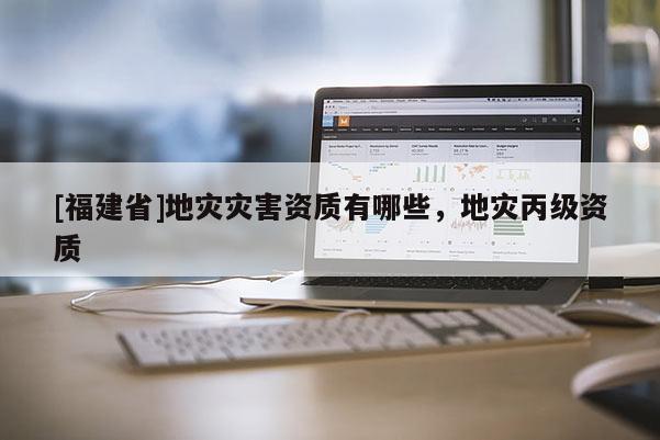 [福建省]地災(zāi)災(zāi)害資質(zhì)有哪些，地災(zāi)丙級資質(zhì)