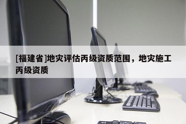 [福建省]地災(zāi)評(píng)估丙級(jí)資質(zhì)范圍，地災(zāi)施工丙級(jí)資質(zhì)