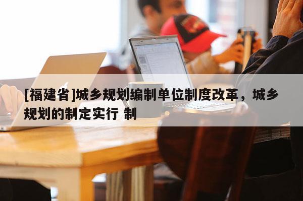 [福建省]城鄉(xiāng)規(guī)劃編制單位制度改革，城鄉(xiāng)規(guī)劃的制定實(shí)行 制