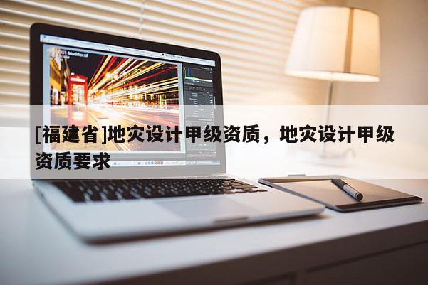 [福建省]地災(zāi)設(shè)計甲級資質(zhì)，地災(zāi)設(shè)計甲級資質(zhì)要求