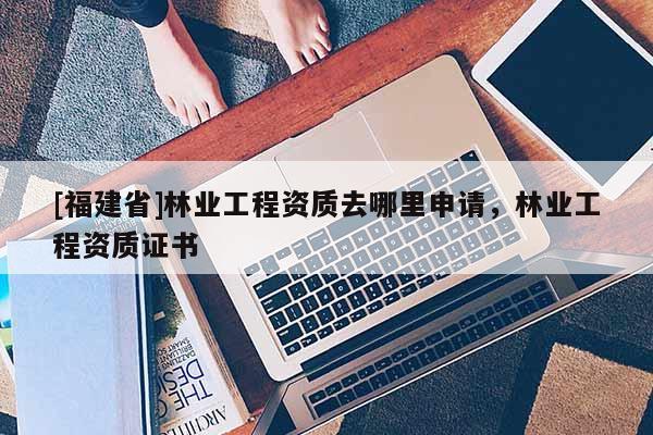 [福建省]林業(yè)工程資質(zhì)去哪里申請，林業(yè)工程資質(zhì)證書