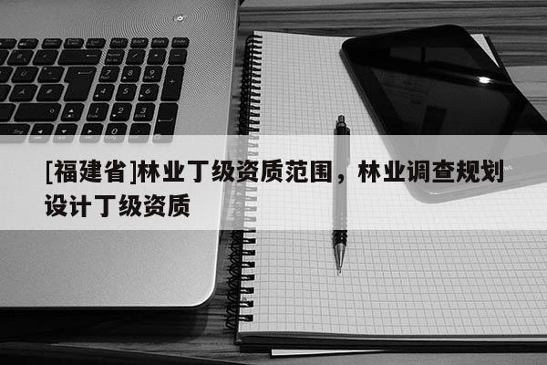 [福建省]林業(yè)丁級資質(zhì)范圍，林業(yè)調(diào)查規(guī)劃設(shè)計(jì)丁級資質(zhì)