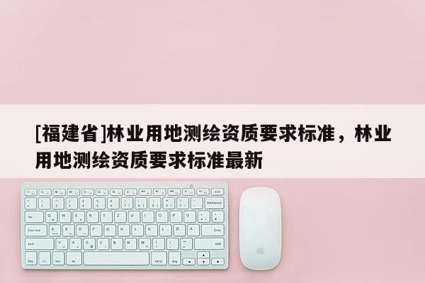 [福建省]林業(yè)用地測繪資質(zhì)要求標(biāo)準(zhǔn)，林業(yè)用地測繪資質(zhì)要求標(biāo)準(zhǔn)最新