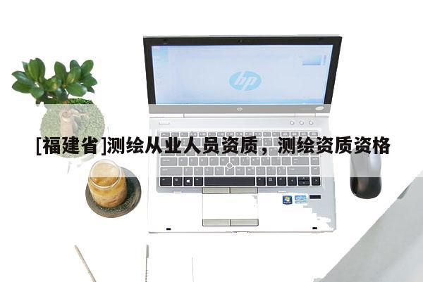 [福建省]測繪從業(yè)人員資質(zhì)，測繪資質(zhì)資格