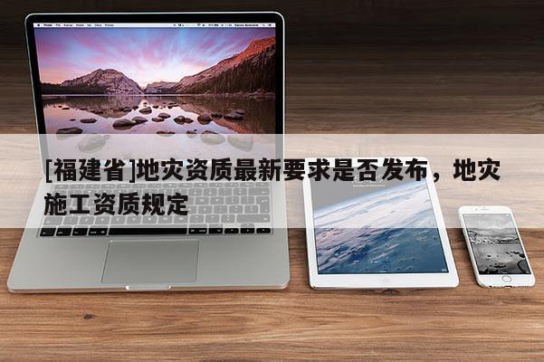 [福建省]地災資質(zhì)最新要求是否發(fā)布，地災施工資質(zhì)規(guī)定