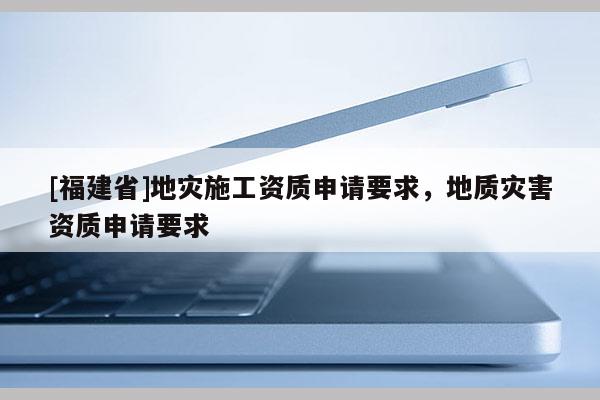 [福建省]地災(zāi)施工資質(zhì)申請要求，地質(zhì)災(zāi)害資質(zhì)申請要求