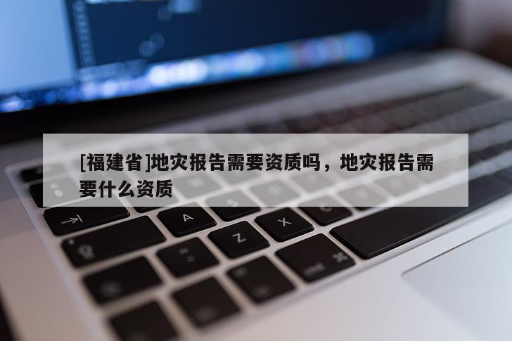 [福建省]地災(zāi)報(bào)告需要資質(zhì)嗎，地災(zāi)報(bào)告需要什么資質(zhì)
