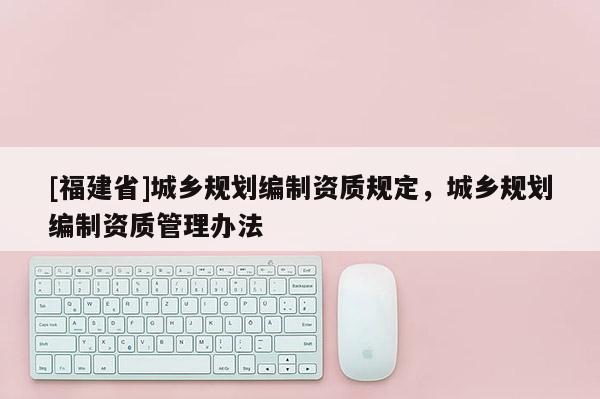 [福建省]城鄉(xiāng)規(guī)劃編制資質(zhì)規(guī)定，城鄉(xiāng)規(guī)劃編制資質(zhì)管理辦法