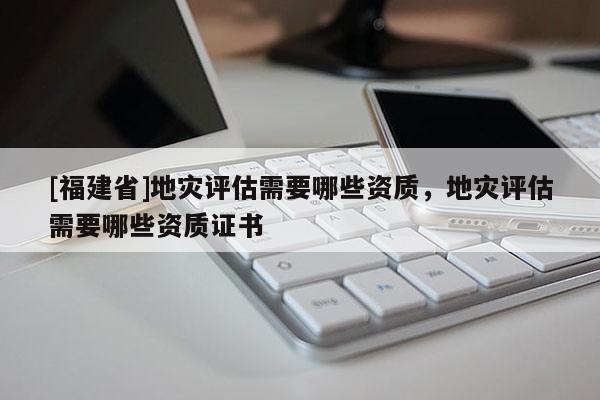 [福建省]地災(zāi)評估需要哪些資質(zhì)，地災(zāi)評估需要哪些資質(zhì)證書